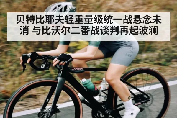贝特比耶夫轻重量级统一战悬念未消 与比沃尔二番战谈判再起波澜